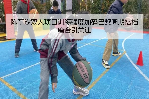 陈芋汐双人项目训练强度加码巴黎周期搭档磨合引关注